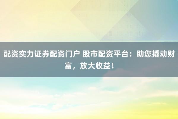 配资实力证券配资门户 股市配资平台：助您撬动财富，放大收益！