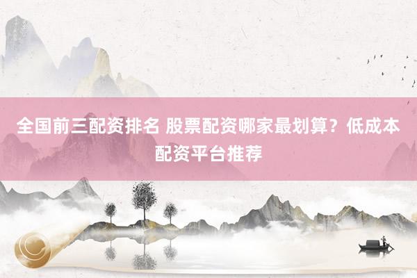 全国前三配资排名 股票配资哪家最划算？低成本配资平台推荐