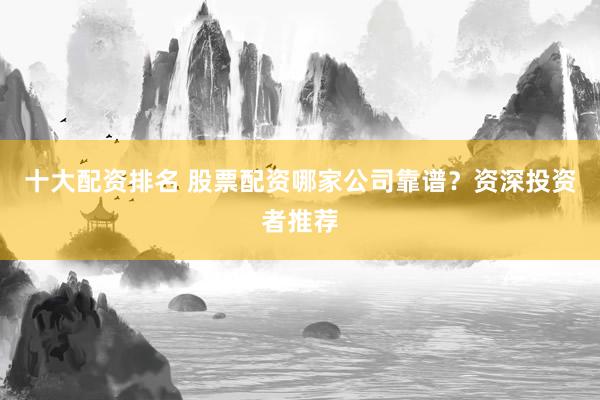 十大配资排名 股票配资哪家公司靠谱？资深投资者推荐