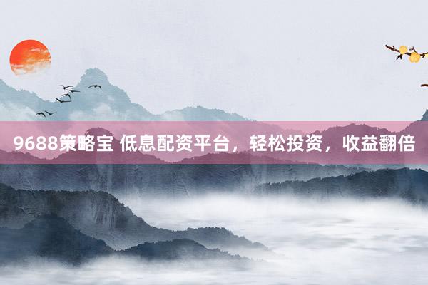 9688策略宝 低息配资平台，轻松投资，收益翻倍