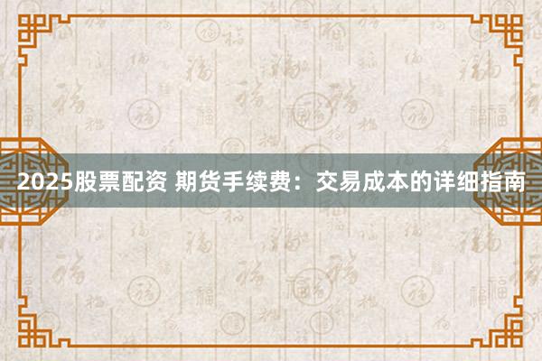2025股票配资 期货手续费：交易成本的详细指南