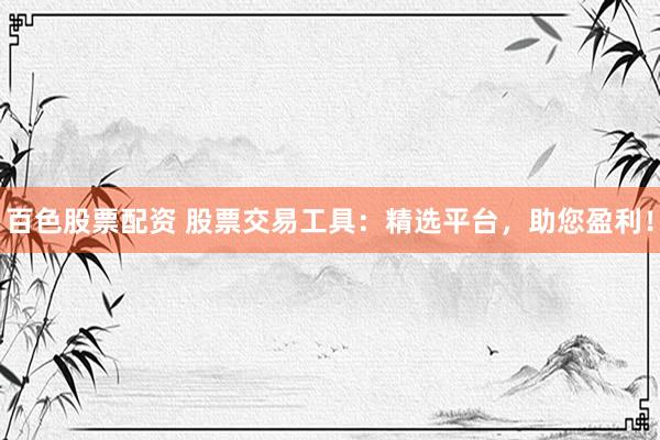 百色股票配资 股票交易工具：精选平台，助您盈利！