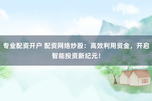 专业配资开户 配资网络炒股：高效利用资金，开启智能投资新纪元！