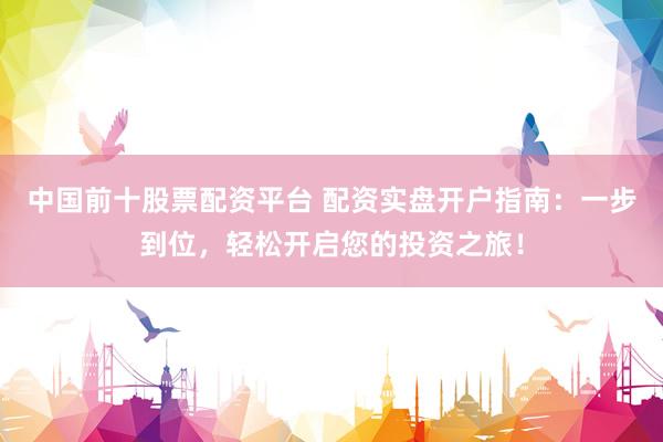 中国前十股票配资平台 配资实盘开户指南：一步到位，轻松开启您的投资之旅！