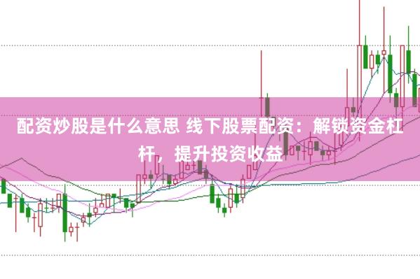 配资炒股是什么意思 线下股票配资：解锁资金杠杆，提升投资收益