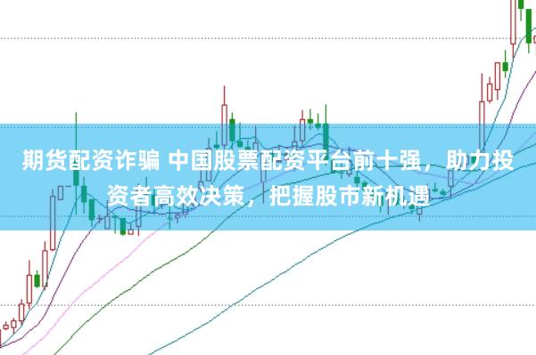 期货配资诈骗 中国股票配资平台前十强，助力投资者高效决策，把握股市新机遇