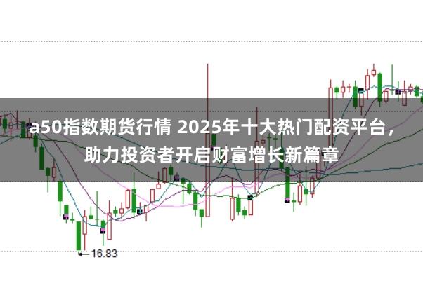 a50指数期货行情 2025年十大热门配资平台，助力投资者开启财富增长新篇章