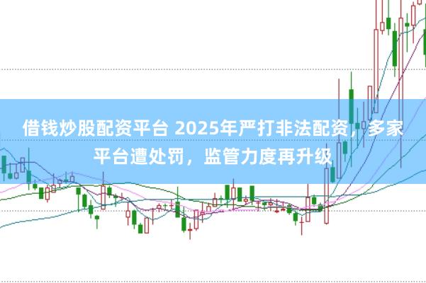 借钱炒股配资平台 2025年严打非法配资，多家平台遭处罚，监管力度再升级