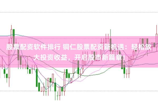 股票配资软件排行 铜仁股票配资新机遇：轻松放大投资收益，开启股市新篇章！