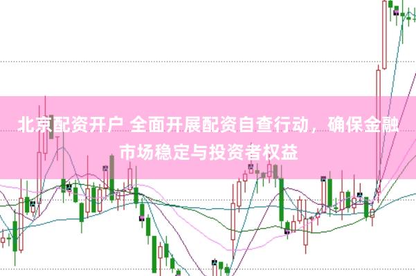 北京配资开户 全面开展配资自查行动，确保金融市场稳定与投资者权益