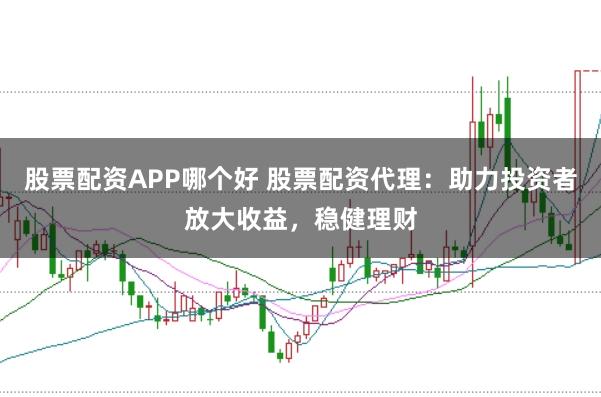 股票配资APP哪个好 股票配资代理：助力投资者放大收益，稳健理财