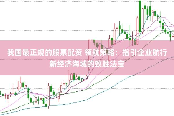 我国最正规的股票配资 领航策略：指引企业航行新经济海域的致胜法宝