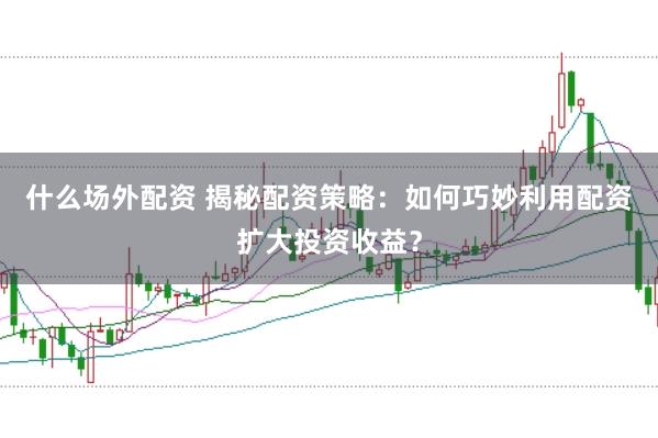 什么场外配资 揭秘配资策略：如何巧妙利用配资扩大投资收益？