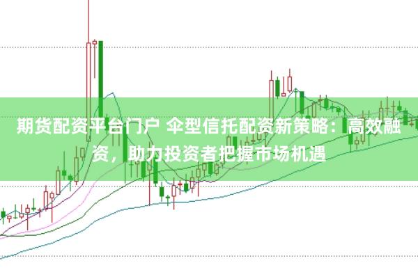 期货配资平台门户 伞型信托配资新策略：高效融资，助力投资者把握市场机遇