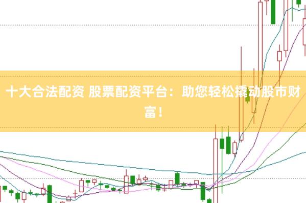十大合法配资 股票配资平台：助您轻松撬动股市财富！