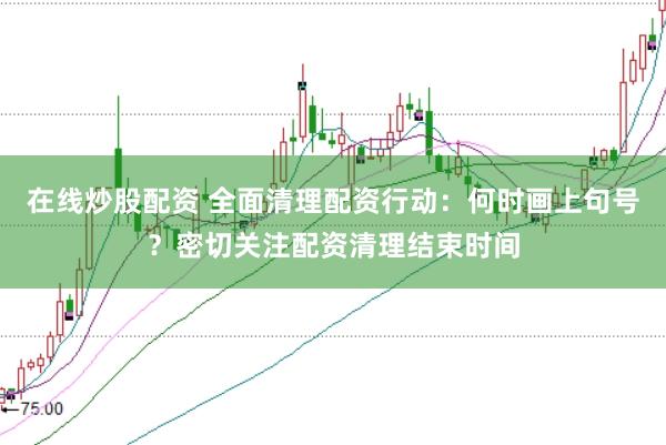 在线炒股配资 全面清理配资行动：何时画上句号？密切关注配资清理结束时间