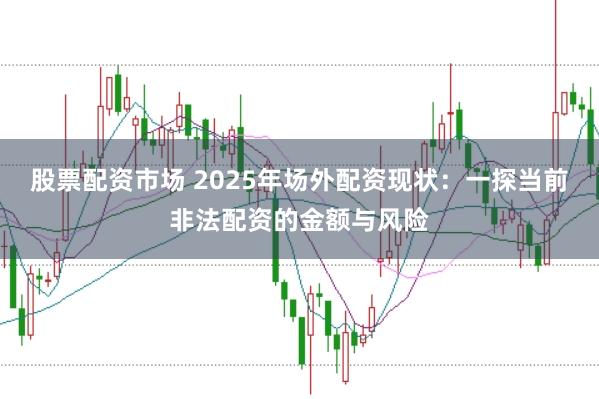 股票配资市场 2025年场外配资现状：一探当前非法配资的金额与风险