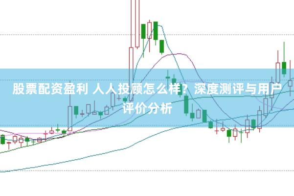 股票配资盈利 人人投顾怎么样？深度测评与用户评价分析