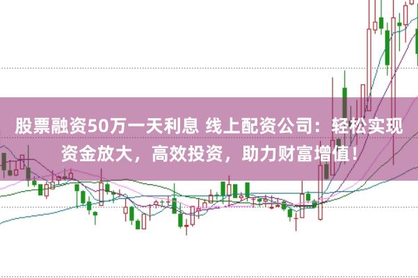 股票融资50万一天利息 线上配资公司：轻松实现资金放大，高效投资，助力财富增值！
