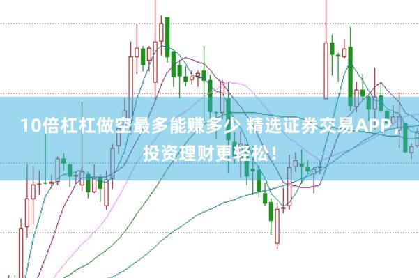 10倍杠杠做空最多能赚多少 精选证券交易APP，投资理财更轻松！