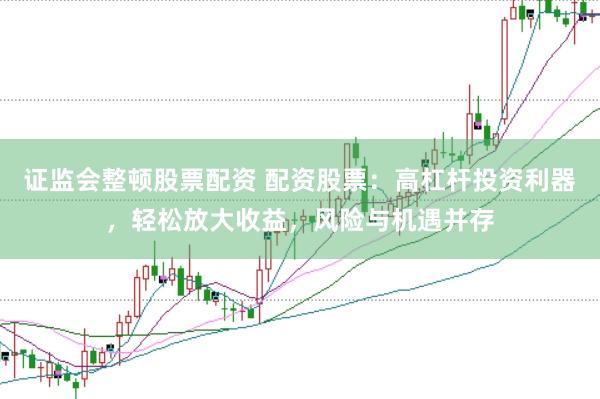 证监会整顿股票配资 配资股票：高杠杆投资利器，轻松放大收益，风险与机遇并存