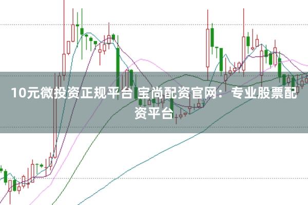 10元微投资正规平台 宝尚配资官网：专业股票配资平台