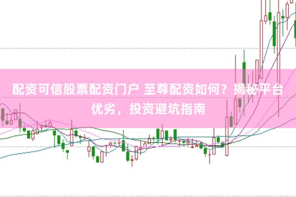 配资可信股票配资门户 至尊配资如何？揭秘平台优劣，投资避坑指南