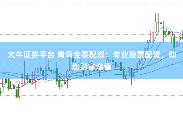 大牛证券平台 青岛全泰配资：专业股票配资，助您财富增值