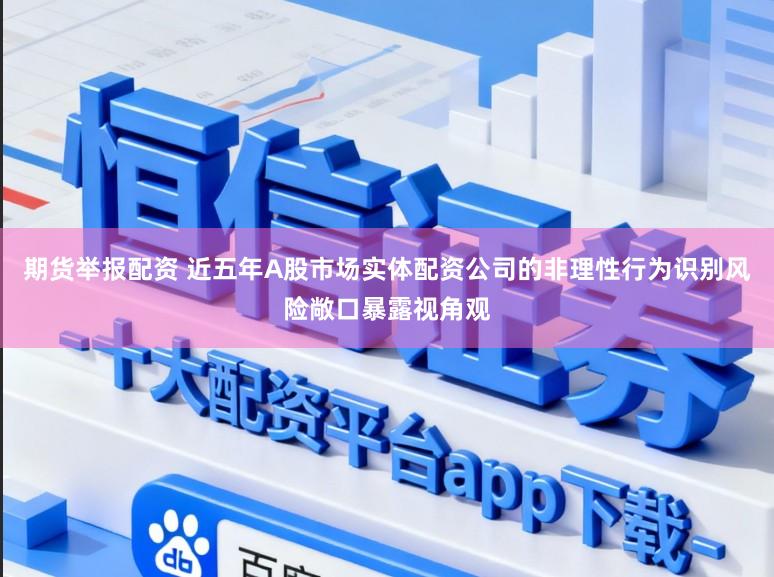 期货举报配资 近五年A股市场实体配资公司的非理性行为识别风险敞口暴露视角观