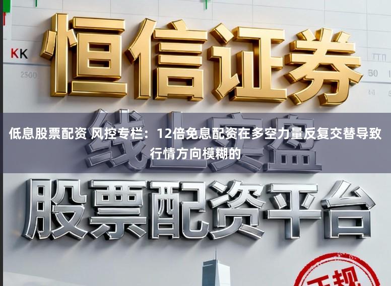 低息股票配资 风控专栏:12倍免息配资在多空力量反复交替导致行情方向模糊的