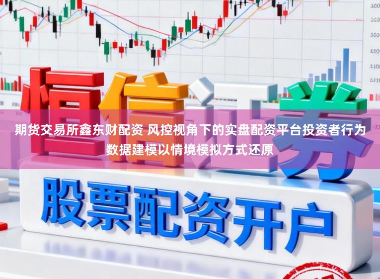 期货交易所鑫东财配资 风控视角下的实盘配资平台投资者行为数据建模以情境模拟方式还原