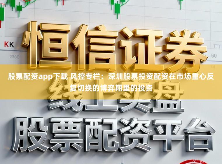 股票配资app下载 风控专栏：深圳股票投资配资在市场重心反复切换的博弈期里的投资