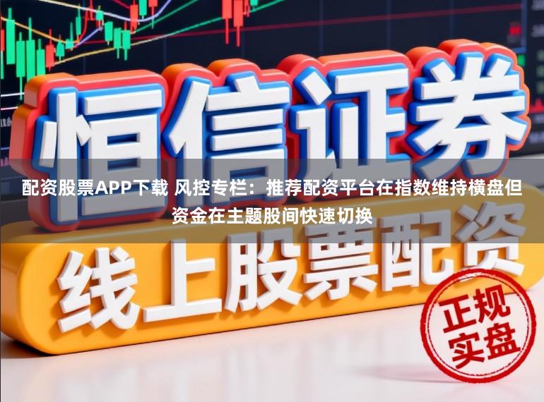 配资股票APP下载 风控专栏：推荐配资平台在指数维持横盘但资金在主题股间快速切换