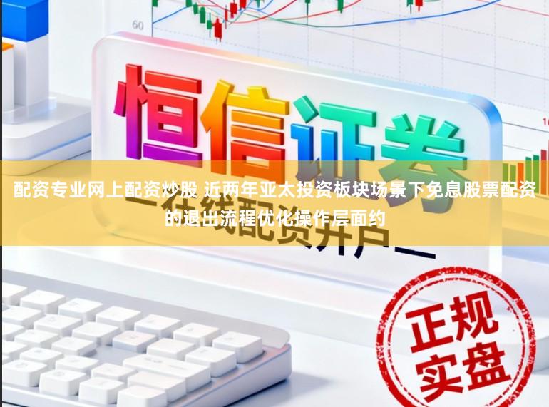 配资专业网上配资炒股 近两年亚太投资板块场景下免息股票配资的退出流程优化操作层面约