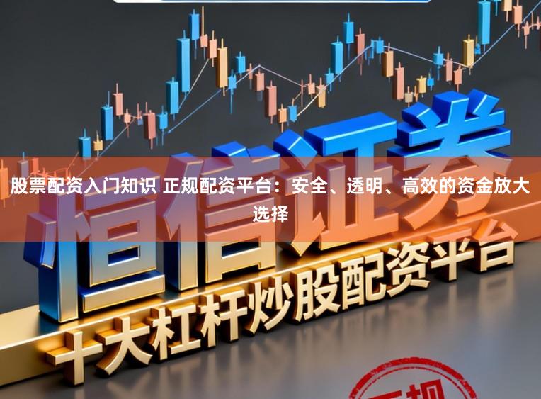 股票配资入门知识 正规配资平台：安全、透明、高效的资金放大选择