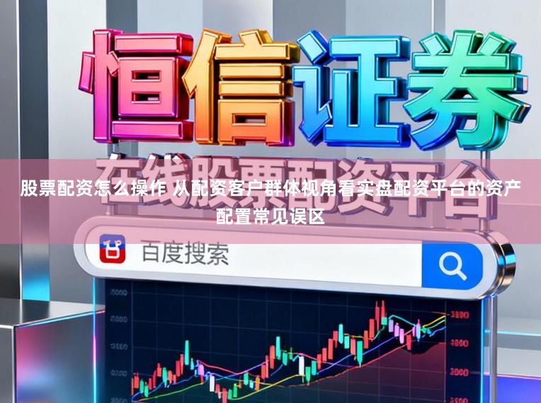 股票配资怎么操作 从配资客户群体视角看实盘配资平台的资产配置常见误区
