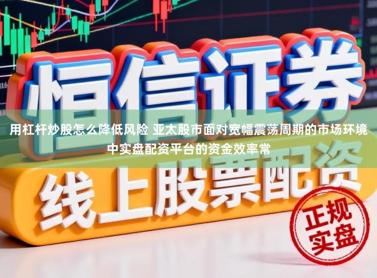 用杠杆炒股怎么降低风险 亚太股市面对宽幅震荡周期的市场环境中实盘配资平台的资金效率常
