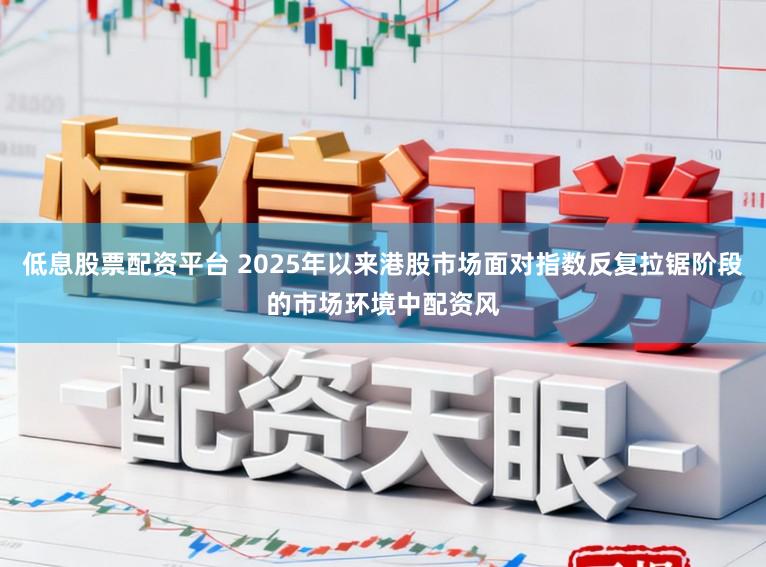 低息股票配资平台 2025年以来港股市场面对指数反复拉锯阶段的市场环境中配资风