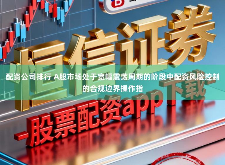 配资公司排行 A股市场处于宽幅震荡周期的阶段中配资风险控制的合规边界操作指