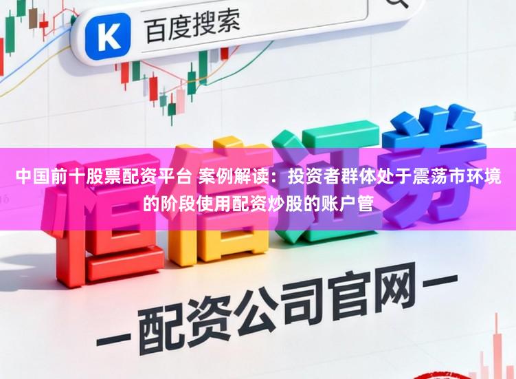 中国前十股票配资平台 案例解读：投资者群体处于震荡市环境的阶段使用配资炒股的账户管