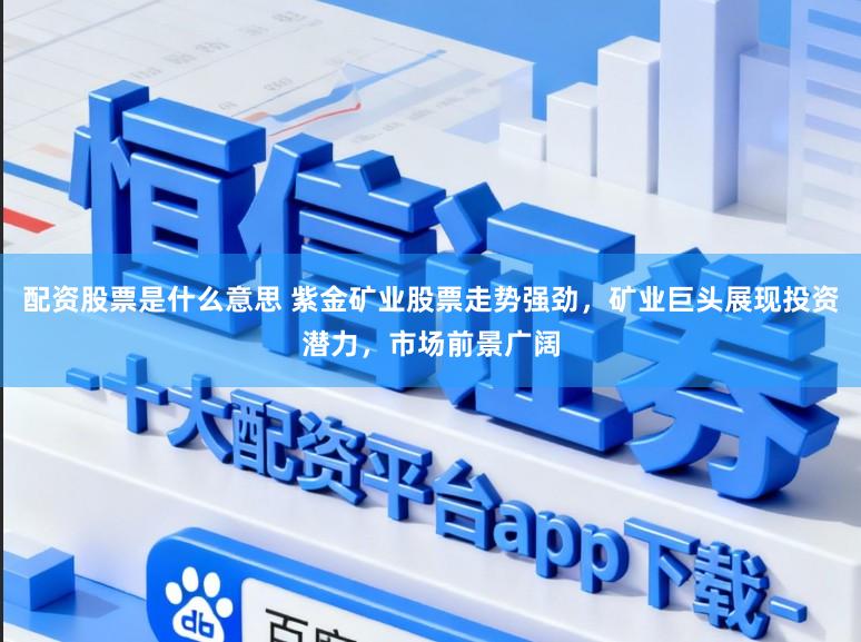 配资股票是什么意思 紫金矿业股票走势强劲，矿业巨头展现投资潜力，市场前景广阔